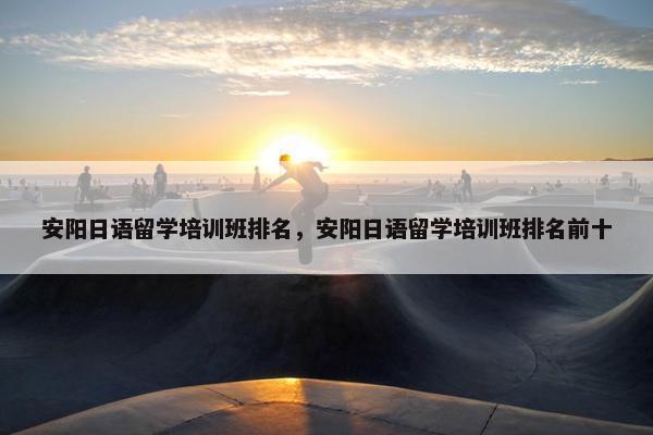 安阳日语留学培训班排名，安阳日语留学培训班排名前十