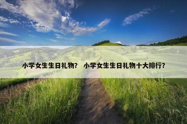 小学女生生日礼物？ 小学女生生日礼物十大排行？