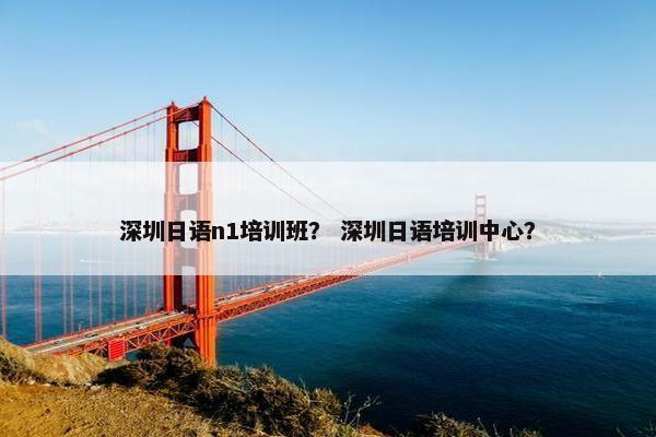 深圳日语n1培训班？ 深圳日语培训中心？