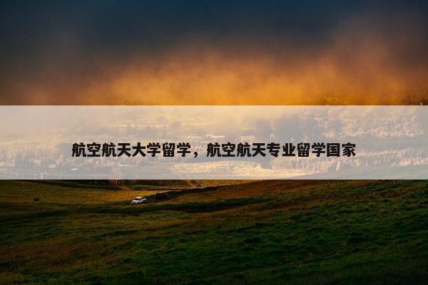 航空航天大学留学，航空航天专业留学国家