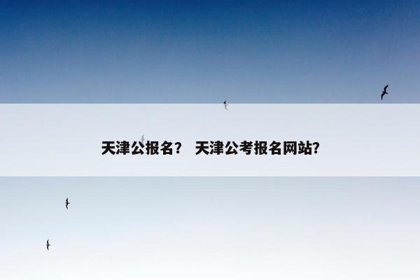 天津公报名？ 天津公考报名网站？