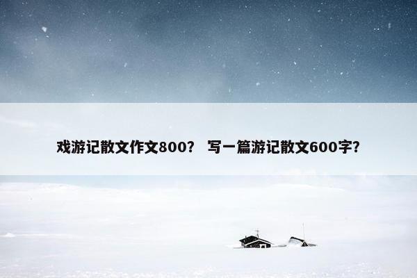 戏游记散文作文800？ 写一篇游记散文600字？