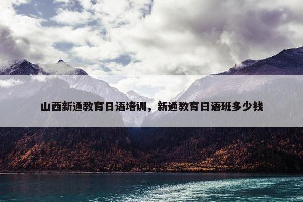 山西新通教育日语培训，新通教育日语班多少钱
