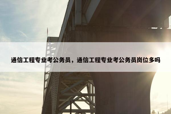 通信工程专业考公务员，通信工程专业考公务员岗位多吗