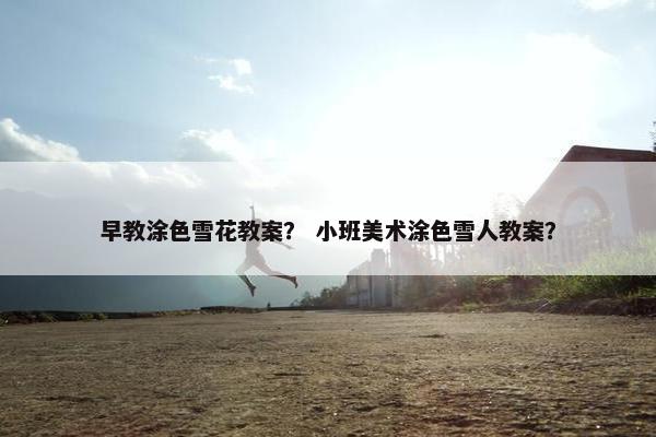 早教涂色雪花教案？ 小班美术涂色雪人教案？