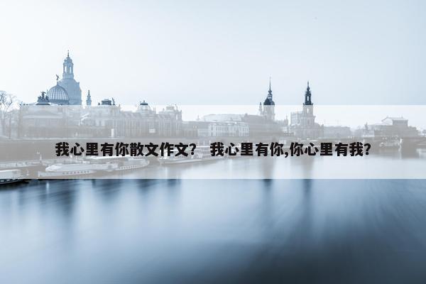 我心里有你散文作文？ 我心里有你,你心里有我？