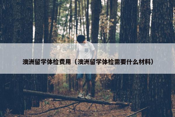 澳洲留学体检费用（澳洲留学体检需要什么材料）