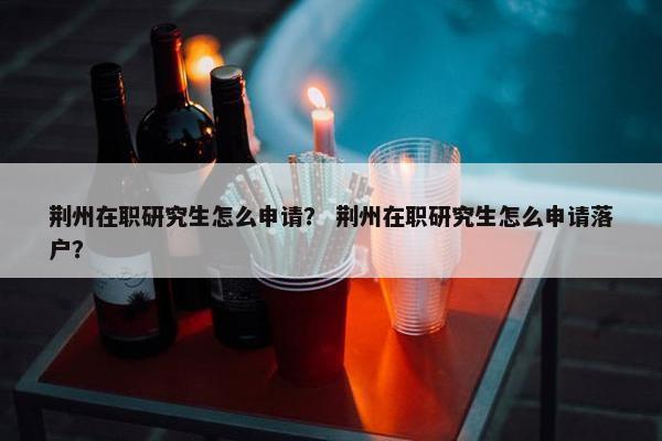 荆州在职研究生怎么申请？ 荆州在职研究生怎么申请落户？