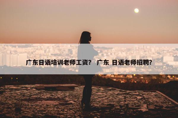 广东日语培训老师工资？ 广东 日语老师招聘？