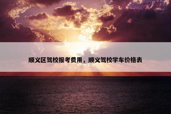 顺义区驾校报考费用，顺义驾校学车价格表