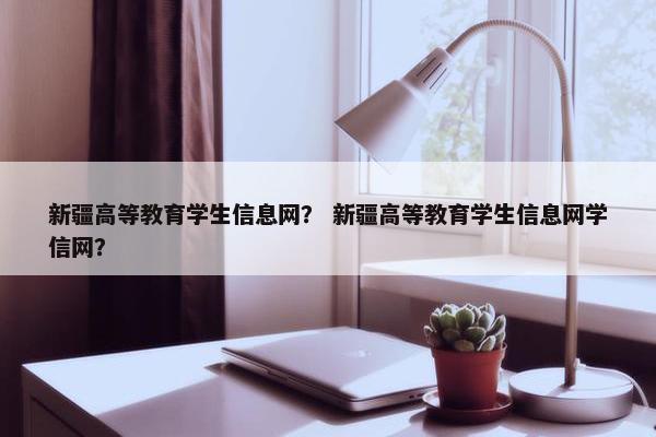 新疆高等教育学生信息网？ 新疆高等教育学生信息网学信网？