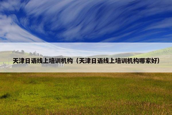 天津日语线上培训机构（天津日语线上培训机构哪家好）