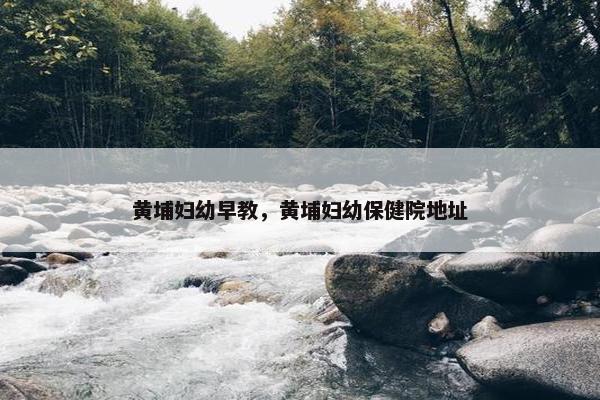 黄埔妇幼早教，黄埔妇幼保健院地址