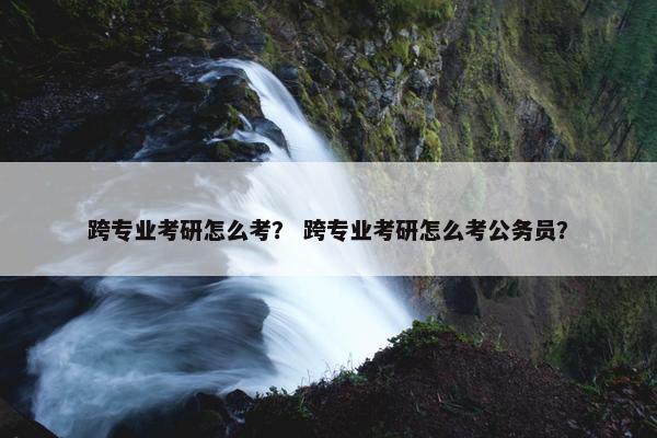 跨专业考研怎么考？ 跨专业考研怎么考公务员？