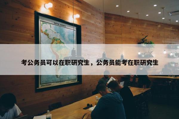 考公务员可以在职研究生，公务员能考在职研究生