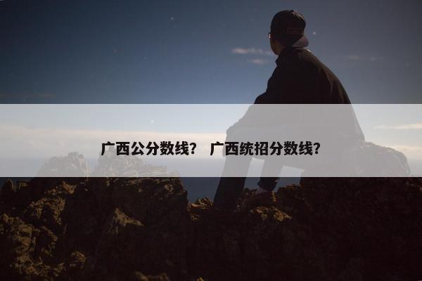 广西公分数线？ 广西统招分数线？