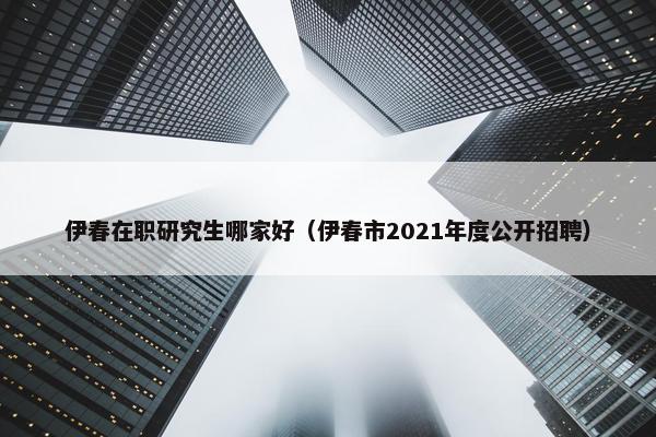 伊春在职研究生哪家好（伊春市2021年度公开招聘）