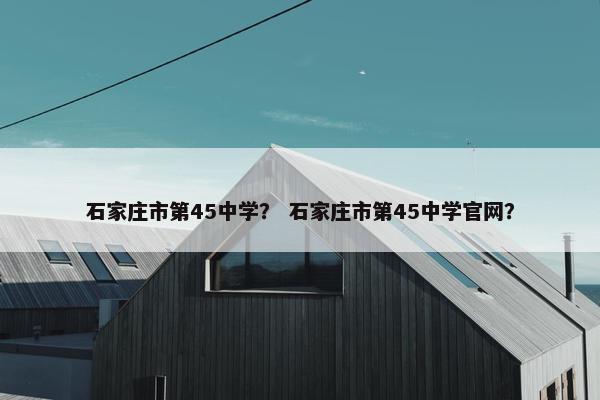 石家庄市第45中学？ 石家庄市第45中学官网？