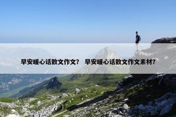 早安暖心话散文作文？ 早安暖心话散文作文素材？
