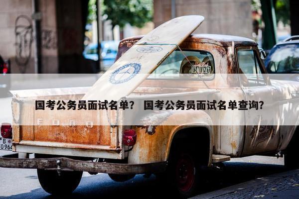 国考公务员面试名单？ 国考公务员面试名单查询？
