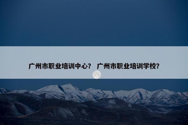 广州市职业培训中心？ 广州市职业培训学校？