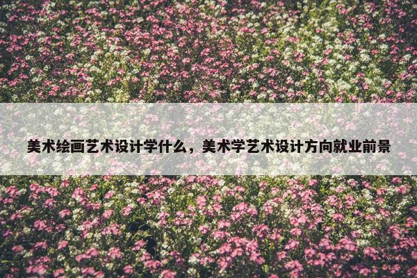 美术绘画艺术设计学什么，美术学艺术设计方向就业前景