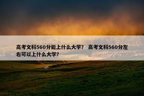 高考文科560分能上什么大学？ 高考文科560分左右可以上什么大学？