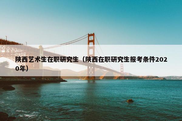 陕西艺术生在职研究生（陕西在职研究生报考条件2020年）