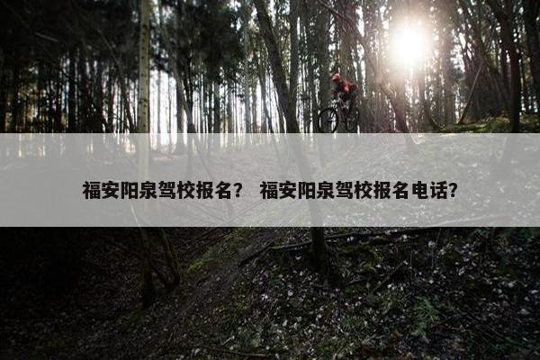 福安阳泉驾校报名？ 福安阳泉驾校报名电话？