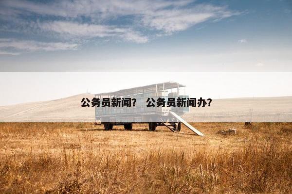 公务员新闻？ 公务员新闻办？