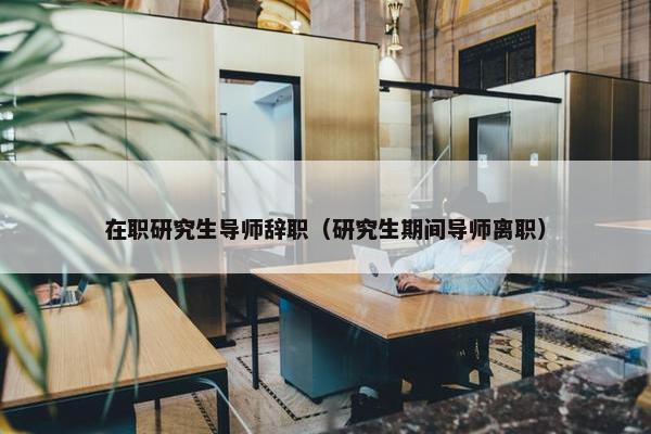 在职研究生导师辞职（研究生期间导师离职）
