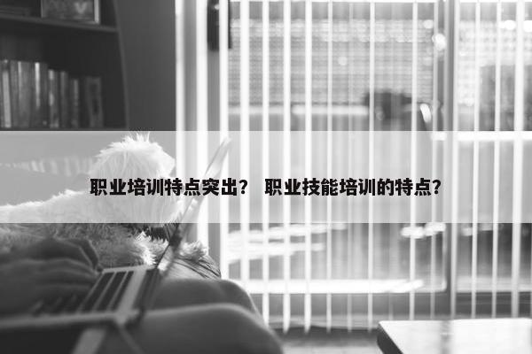 职业培训特点突出？ 职业技能培训的特点？