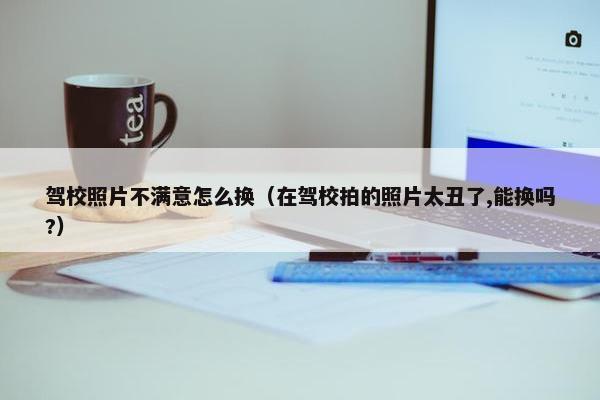 驾校照片不满意怎么换（在驾校拍的照片太丑了,能换吗?）