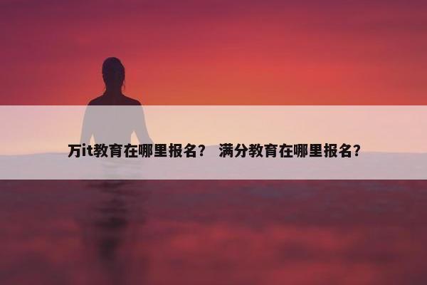 万it教育在哪里报名？ 满分教育在哪里报名？