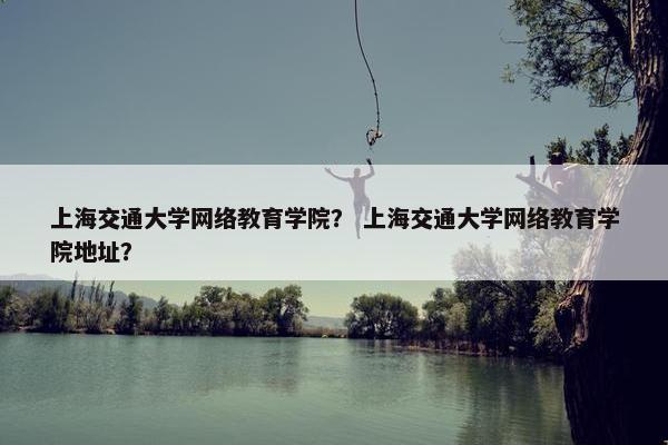 上海交通大学网络教育学院？ 上海交通大学网络教育学院地址？