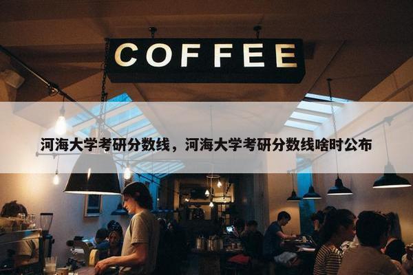 河海大学考研分数线，河海大学考研分数线啥时公布