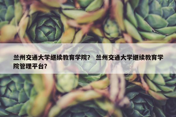 兰州交通大学继续教育学院？ 兰州交通大学继续教育学院管理平台？