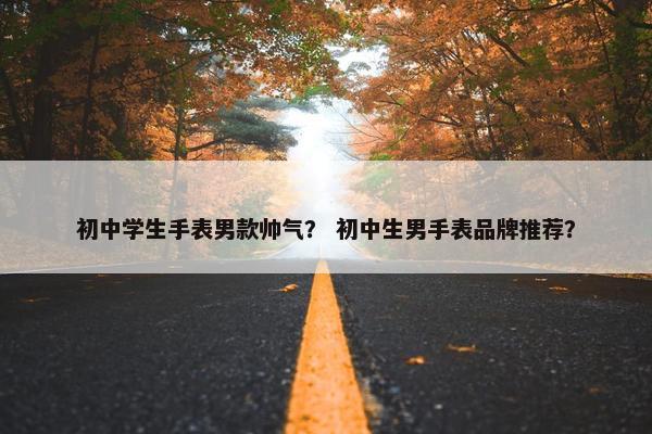 初中学生手表男款帅气？ 初中生男手表品牌推荐？