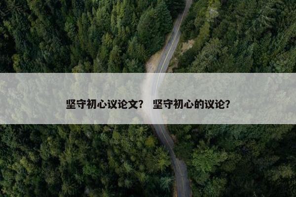 坚守初心议论文？ 坚守初心的议论？