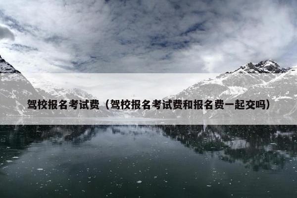 驾校报名考试费（驾校报名考试费和报名费一起交吗）