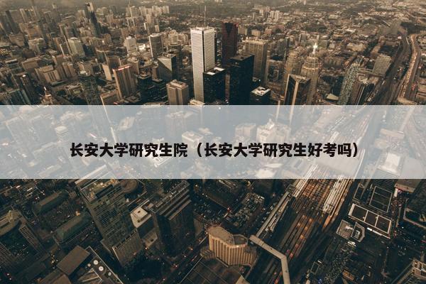 长安大学研究生院（长安大学研究生好考吗）