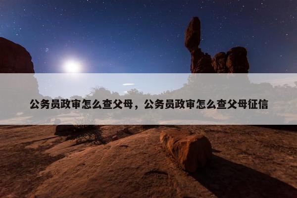 公务员政审怎么查父母，公务员政审怎么查父母征信