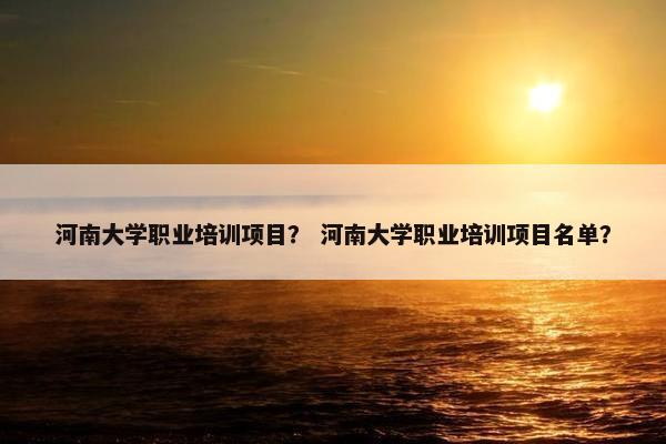 河南大学职业培训项目？ 河南大学职业培训项目名单？