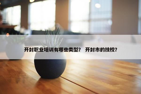 开封职业培训有哪些类型？ 开封市的技校？