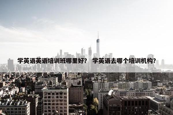 学英语英语培训班哪里好？ 学英语去哪个培训机构？
