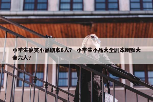 小学生搞笑小品剧本6人？ 小学生小品大全剧本幽默大全六人？