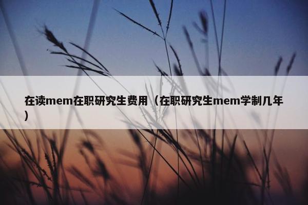 在读mem在职研究生费用（在职研究生mem学制几年）