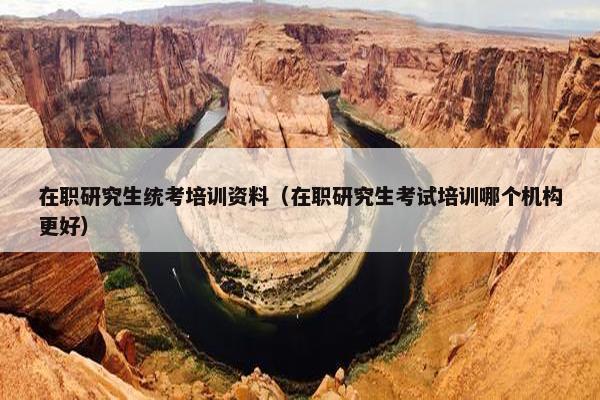 在职研究生统考培训资料（在职研究生考试培训哪个机构更好）