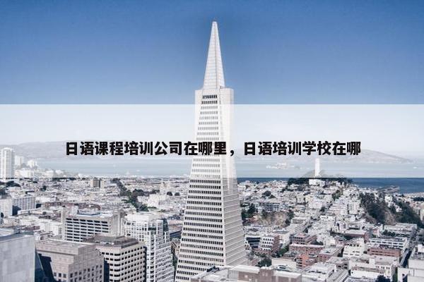 日语课程培训公司在哪里，日语培训学校在哪