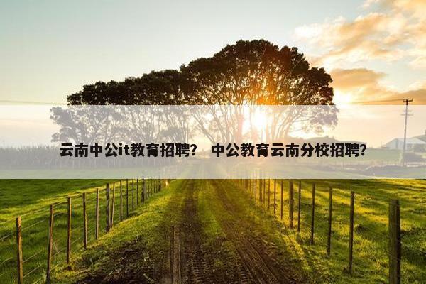 云南中公it教育招聘？ 中公教育云南分校招聘？